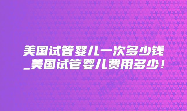 美国试管婴儿一次多少钱_美国试管婴儿费用多少！
