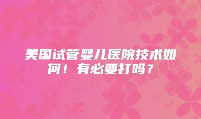 美国试管婴儿医院技术如何！有必要打吗？