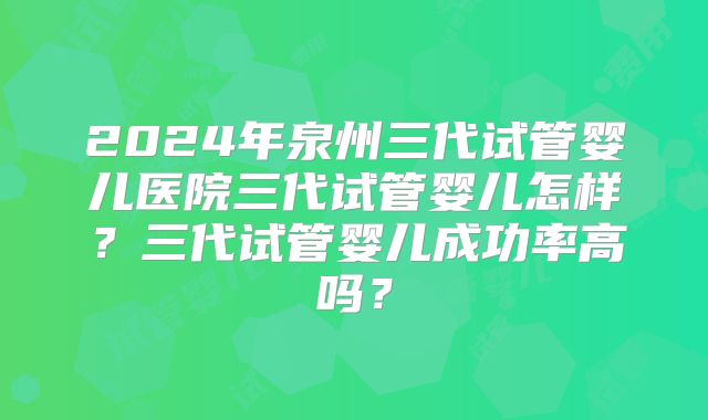 2024年泉州三代试管婴儿医院三代试管婴儿怎样？三代试管婴儿成功率高吗？