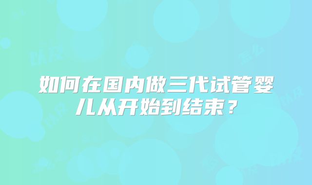 如何在国内做三代试管婴儿从开始到结束?