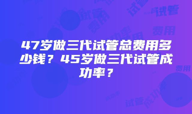 47岁做三代试管总费用多少钱？45岁做三代试管成功率？