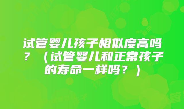 试管婴儿孩子相似度高吗？（试管婴儿和正常孩子的寿命一样吗？）