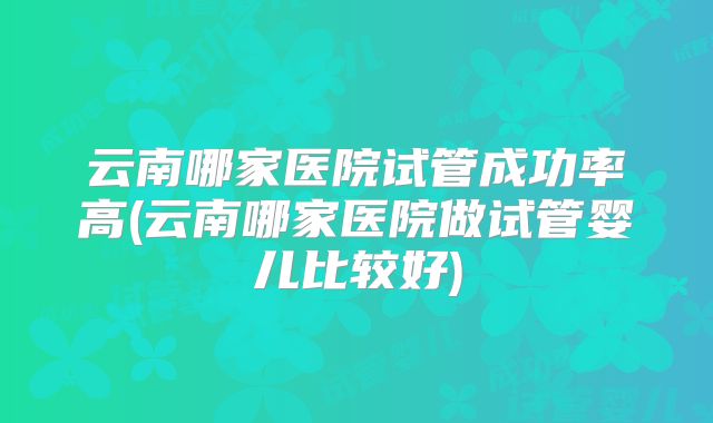 云南哪家医院试管成功率高(云南哪家医院做试管婴儿比较好)