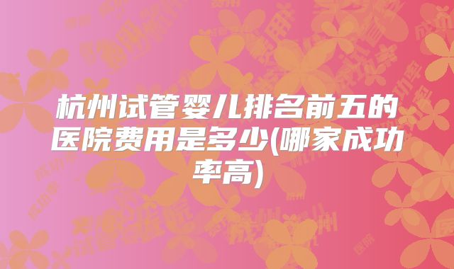 杭州试管婴儿排名前五的医院费用是多少(哪家成功率高)