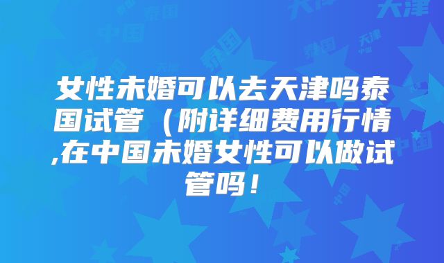女性未婚可以去天津吗泰国试管（附详细费用行情,在中国未婚女性可以做试管吗！