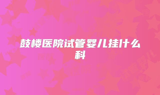 鼓楼医院试管婴儿挂什么科