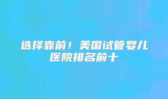 选择靠前！美国试管婴儿医院排名前十
