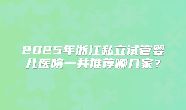 2025年浙江私立试管婴儿医院一共推荐哪几家？