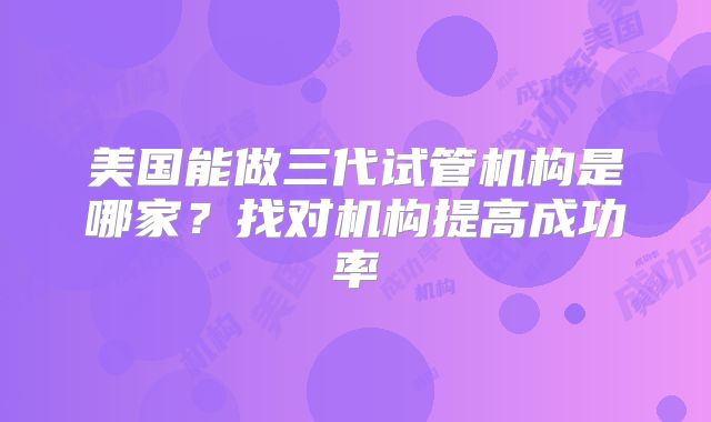 美国能做三代试管机构是哪家？找对机构提高成功率