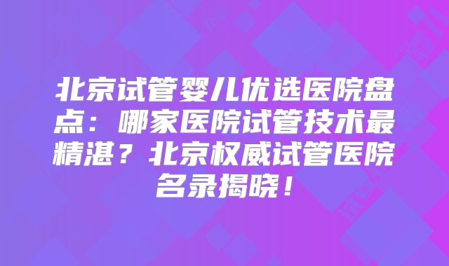 北京试管婴儿优选医院盘点：哪家医院试管技术最精湛？北京权威试管医院名录揭晓！