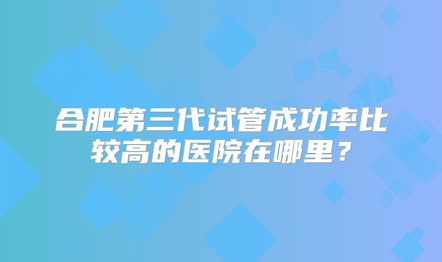 合肥第三代试管成功率比较高的医院在哪里?