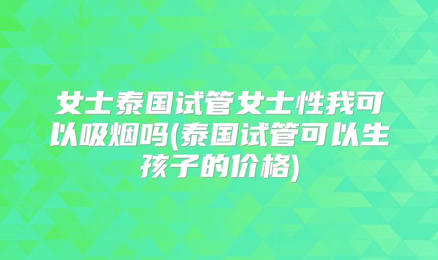 女士泰国试管女士性我可以吸烟吗(泰国试管可以生孩子的价格)