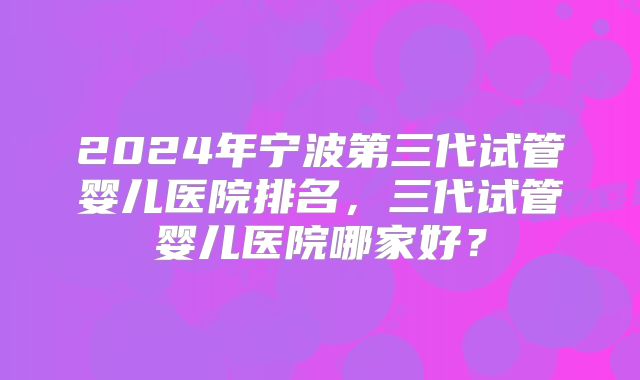 2024年宁波第三代试管婴儿医院排名，三代试管婴儿医院哪家好？