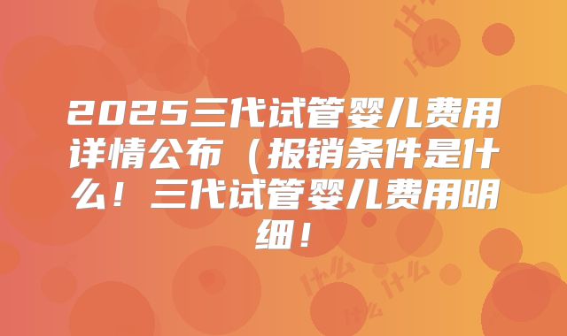 2025三代试管婴儿费用详情公布（报销条件是什么！三代试管婴儿费用明细！