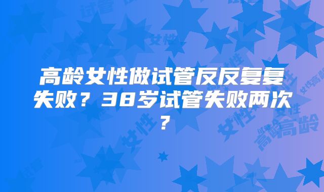高龄女性做试管反反复复失败?38岁试管失败两次?