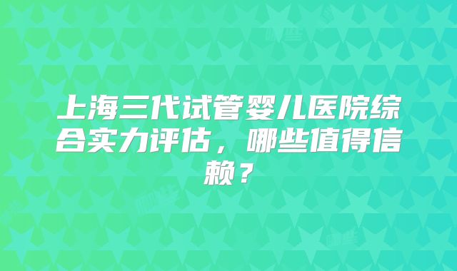 上海三代试管婴儿医院综合实力评估，哪些值得信赖？