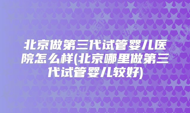 北京做第三代试管婴儿医院怎么样(北京哪里做第三代试管婴儿较好)