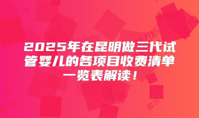 2025年在昆明做三代试管婴儿的各项目收费清单一览表解读！