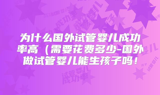 为什么国外试管婴儿成功率高（需要花费多少-国外做试管婴儿能生孩子吗！