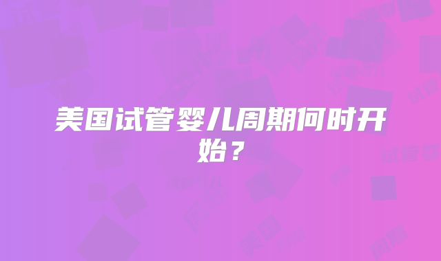 美国试管婴儿周期何时开始？