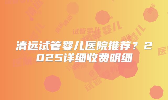 清远试管婴儿医院推荐？2025详细收费明细