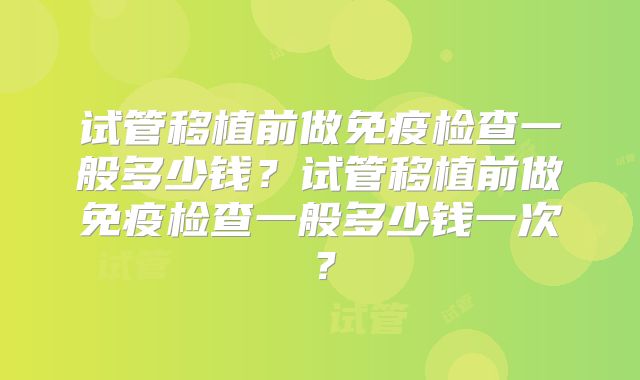 试管移植前做免疫检查一般多少钱？试管移植前做免疫检查一般多少钱一次？