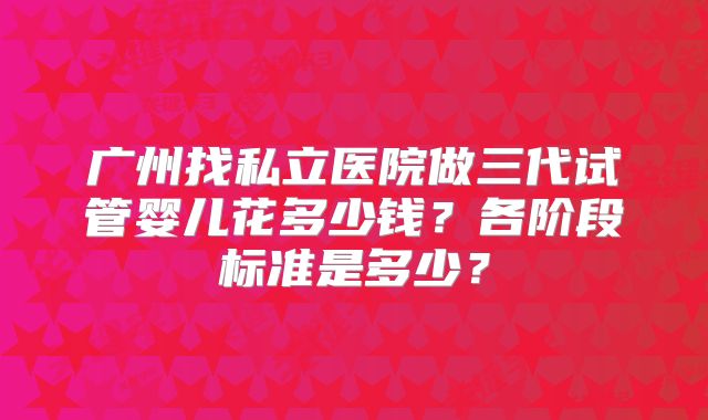 广州找私立医院做三代试管婴儿花多少钱？各阶段标准是多少？