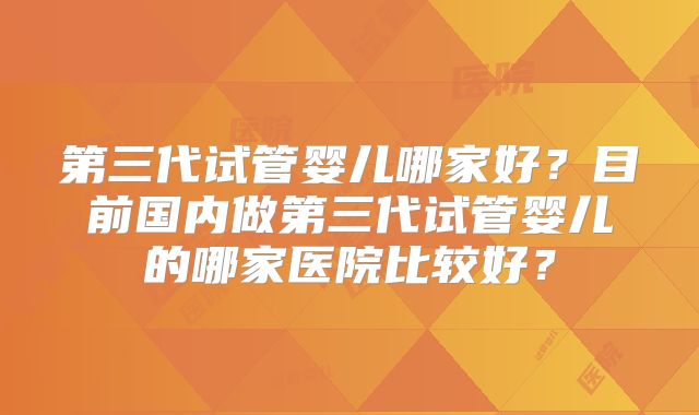 第三代试管婴儿哪家好？目前国内做第三代试管婴儿的哪家医院比较好？