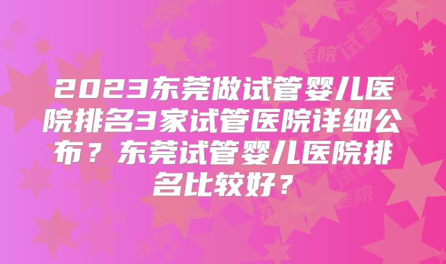 2023东莞做试管婴儿医院排名3家试管医院详细公布？东莞试管婴儿医院排名比较好？