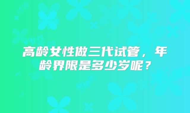 高龄女性做三代试管,年龄界限是多少岁呢?