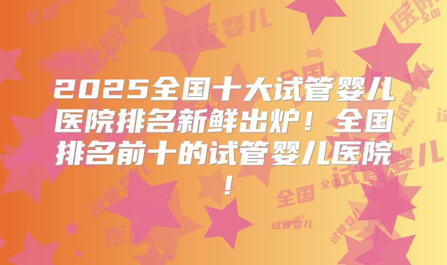 2025全国十大试管婴儿医院排名新鲜出炉！全国排名前十的试管婴儿医院！