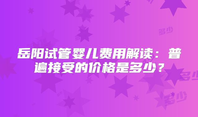 岳阳试管婴儿费用解读：普遍接受的价格是多少？