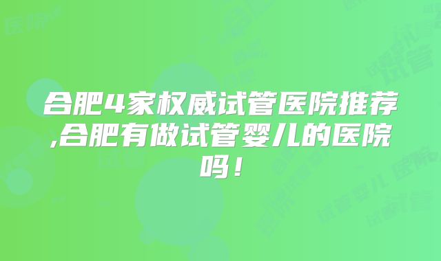 合肥4家权威试管医院推荐,合肥有做试管婴儿的医院吗！
