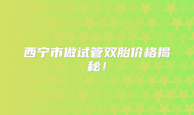 西宁市做试管双胎价格揭秘！