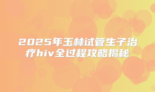 2025年玉林试管生子治疗hiv全过程攻略揭秘