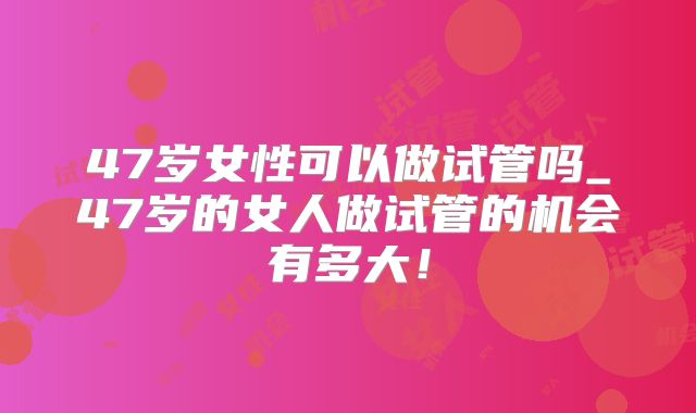 47岁女性可以做试管吗_47岁的女人做试管的机会有多大！