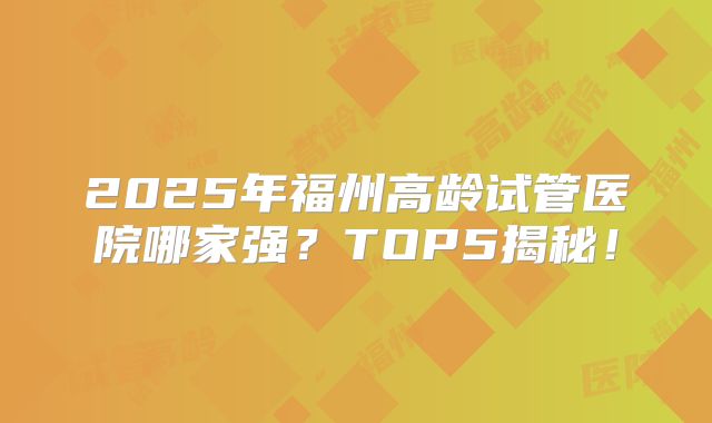 2025年福州高龄试管医院哪家强？TOP5揭秘！