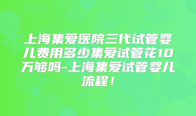 上海集爱医院三代试管婴儿费用多少集爱试管花10万够吗-上海集爱试管婴儿流程！
