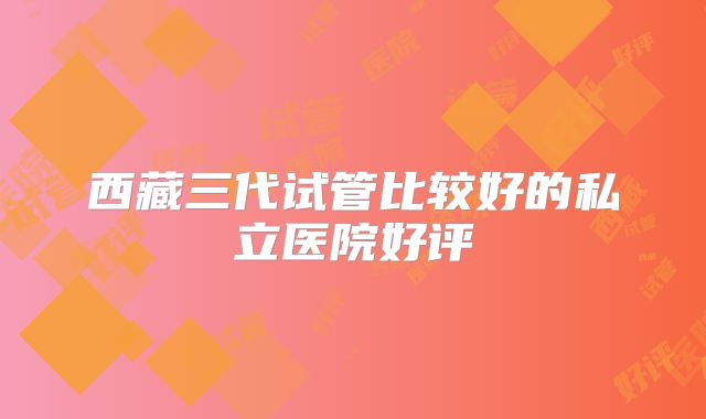 西藏三代试管比较好的私立医院好评