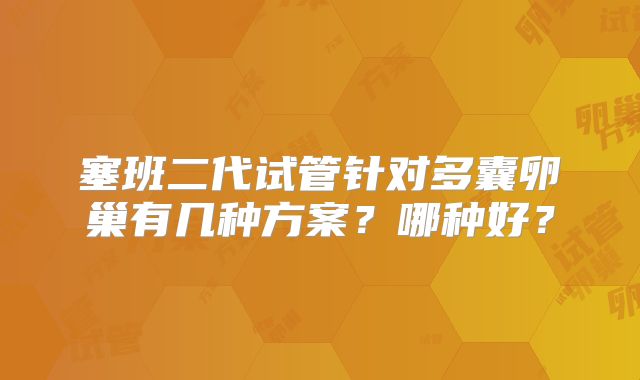 塞班二代试管针对多囊卵巢有几种方案？哪种好？