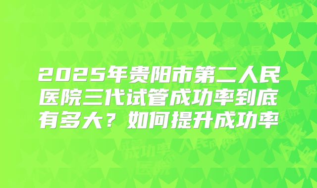 2025年贵阳市第二人民医院三代试管成功率到底有多大?如何提升成功率