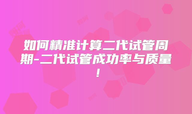 如何精准计算二代试管周期-二代试管成功率与质量！