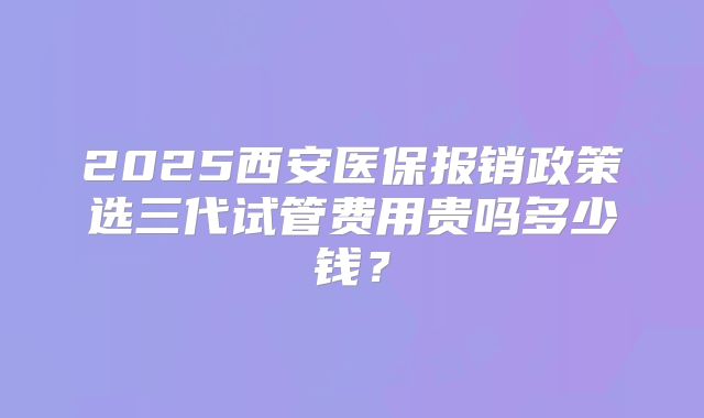 2025西安医保报销政策选三代试管费用贵吗多少钱？