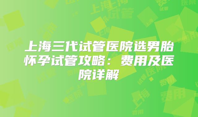 上海三代试管医院选男胎怀孕试管攻略:费用及医院详解