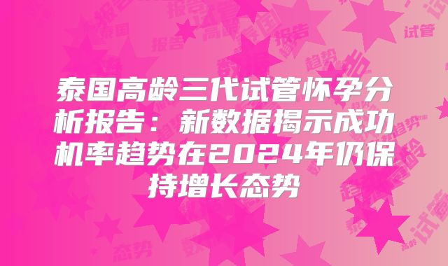 泰国高龄三代试管怀孕分析报告：新数据揭示成功机率趋势在2024年仍保持增长态势