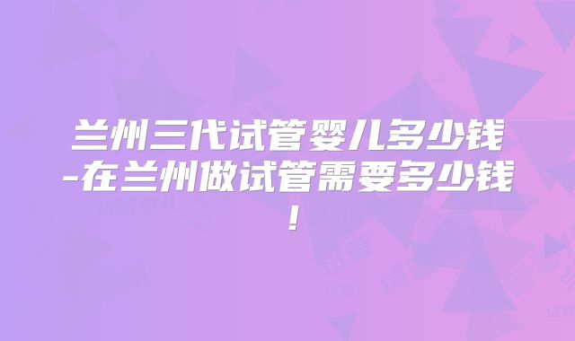 兰州三代试管婴儿多少钱-在兰州做试管需要多少钱！