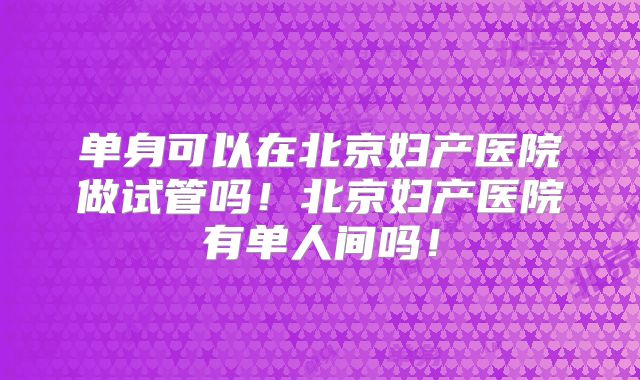 单身可以在北京妇产医院做试管吗！北京妇产医院有单人间吗！