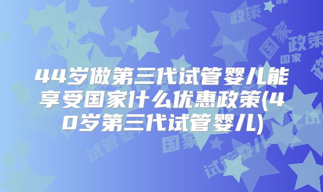 44岁做第三代试管婴儿能享受国家什么优惠政策(40岁第三代试管婴儿)