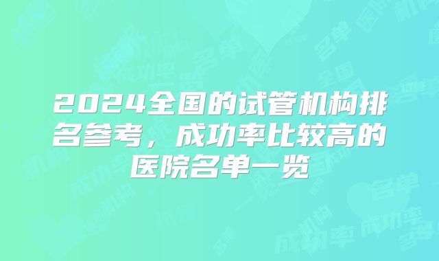 2024全国的试管机构排名参考，成功率比较高的医院名单一览