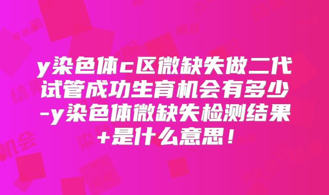 y染色体c区微缺失做二代试管成功生育机会有多少-y染色体微缺失检测结果+是什么意思！